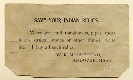 A small card bearing the following text: "Save your Indian relics. When you find tomahawks, pipes, spear heads, drilled stone or other things, write me. I buy all such relics. W.K. Moorehead, Andover, Mass."